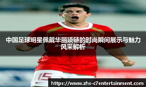 中国足球明星佩戴华丽项链的时尚瞬间展示与魅力风采解析
